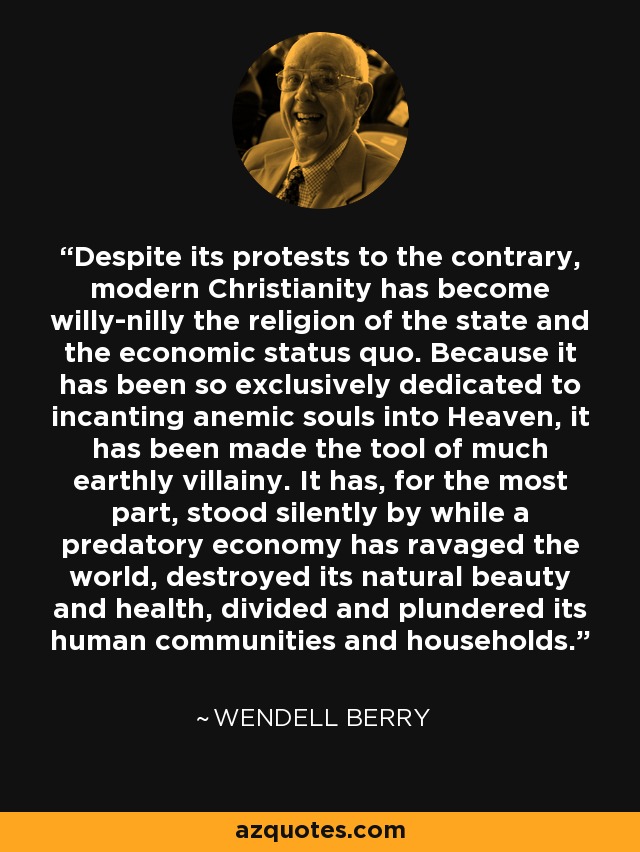Despite its protests to the contrary, modern Christianity has become willy-nilly the religion of the state and the economic status quo. Because it has been so exclusively dedicated to incanting anemic souls into Heaven, it has been made the tool of much earthly villainy. It has, for the most part, stood silently by while a predatory economy has ravaged the world, destroyed its natural beauty and health, divided and plundered its human communities and households. - Wendell Berry