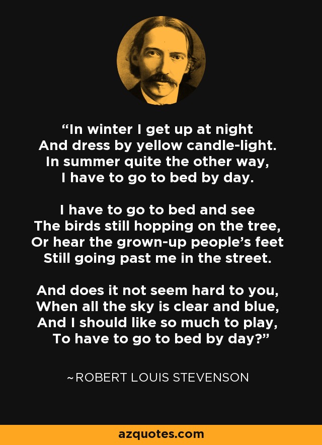 In winter I get up at night And dress by yellow candle-light. In summer quite the other way, I have to go to bed by day. I have to go to bed and see The birds still hopping on the tree, Or hear the grown-up people's feet Still going past me in the street. And does it not seem hard to you, When all the sky is clear and blue, And I should like so much to play, To have to go to bed by day? - Robert Louis Stevenson