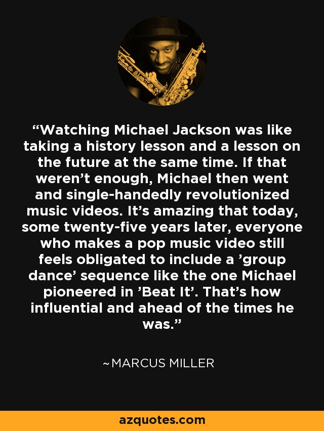 Watching Michael Jackson was like taking a history lesson and a lesson on the future at the same time. If that weren’t enough, Michael then went and single-handedly revolutionized music videos. It’s amazing that today, some twenty-five years later, everyone who makes a pop music video still feels obligated to include a 'group dance' sequence like the one Michael pioneered in 'Beat It'. That’s how influential and ahead of the times he was. - Marcus Miller