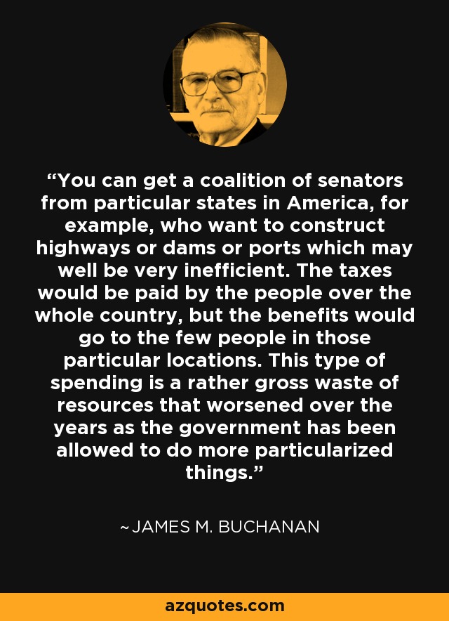 You can get a coalition of senators from particular states in America, for example, who want to construct highways or dams or ports which may well be very inefficient. The taxes would be paid by the people over the whole country, but the benefits would go to the few people in those particular locations. This type of spending is a rather gross waste of resources that worsened over the years as the government has been allowed to do more particularized things. - James M. Buchanan
