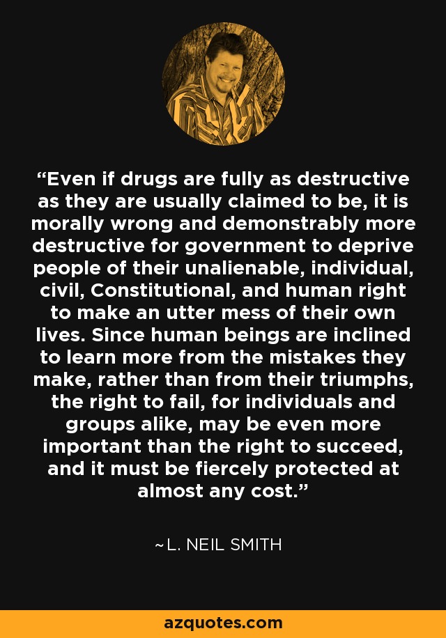 Even if drugs are fully as destructive as they are usually claimed to be, it is morally wrong and demonstrably more destructive for government to deprive people of their unalienable, individual, civil, Constitutional, and human right to make an utter mess of their own lives. Since human beings are inclined to learn more from the mistakes they make, rather than from their triumphs, the right to fail, for individuals and groups alike, may be even more important than the right to succeed, and it must be fiercely protected at almost any cost. - L. Neil Smith