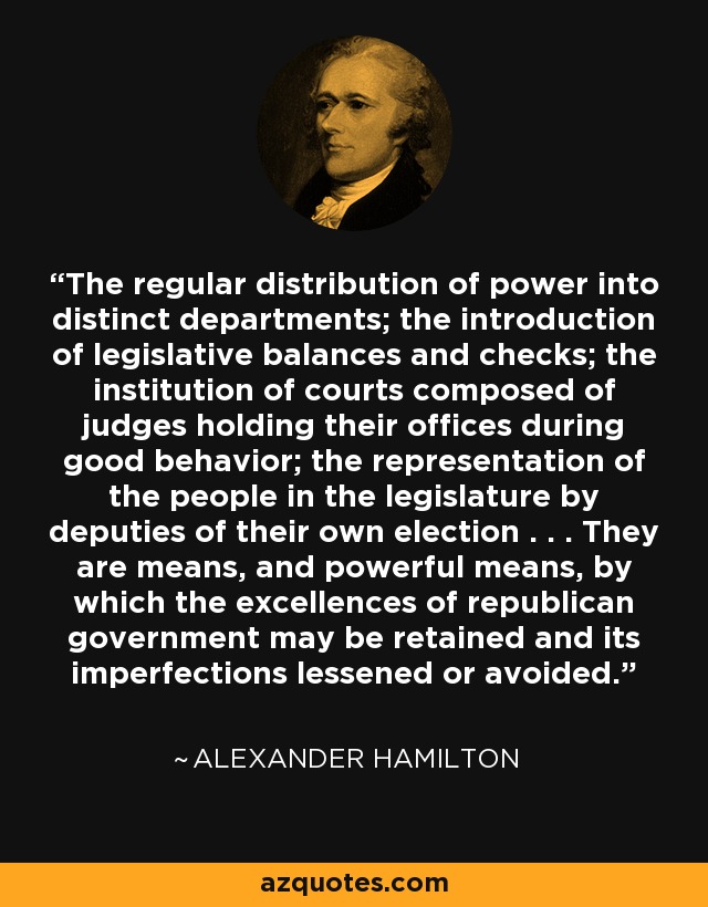The regular distribution of power into distinct departments; the introduction of legislative balances and checks; the institution of courts composed of judges holding their offices during good behavior; the representation of the people in the legislature by deputies of their own election . . . They are means, and powerful means, by which the excellences of republican government may be retained and its imperfections lessened or avoided. - Alexander Hamilton
