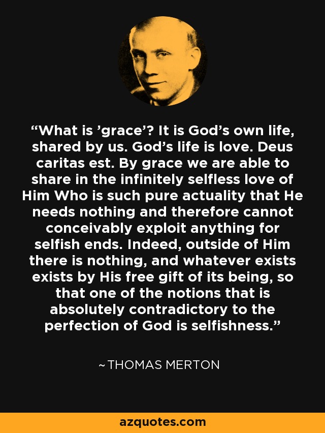 ¿Qué es la gracia? Es la propia vida de Dios, compartida por nosotros. La vida de Dios es amor. Deus caritas est. Por la gracia podemos compartir el amor infinitamente desinteresado de Aquel que es tan pura actualidad que no necesita nada y, por tanto, no puede concebirse que explote nada con fines egoístas. En efecto, fuera de Él no hay nada, y todo lo que existe existe por el don gratuito de su ser, de modo que una de las nociones absolutamente contradictorias con la perfección de Dios es el egoísmo. - Thomas Merton