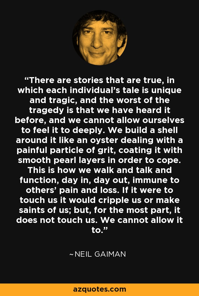 There are stories that are true, in which each individual's tale is unique and tragic, and the worst of the tragedy is that we have heard it before, and we cannot allow ourselves to feel it to deeply. We build a shell around it like an oyster dealing with a painful particle of grit, coating it with smooth pearl layers in order to cope. This is how we walk and talk and function, day in, day out, immune to others' pain and loss. If it were to touch us it would cripple us or make saints of us; but, for the most part, it does not touch us. We cannot allow it to. - Neil Gaiman
