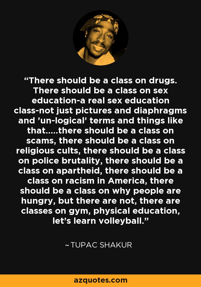 There should be a class on drugs. There should be a class on sex education-a real sex education class-not just pictures and diaphragms and 'un-logical' terms and things like that.....there should be a class on scams, there should be a class on religious cults, there should be a class on police brutality, there should be a class on apartheid, there should be a class on racism in America, there should be a class on why people are hungry, but there are not, there are classes on gym, physical education, let's learn volleyball. - Tupac Shakur