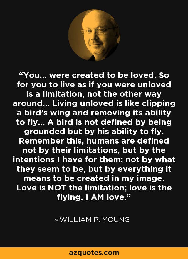 You... were created to be loved. So for you to live as if you were unloved is a limitation, not the other way around... Living unloved is like clipping a bird's wing and removing its ability to fly... A bird is not defined by being grounded but by his ability to fly. Remember this, humans are defined not by their limitations, but by the intentions I have for them; not by what they seem to be, but by everything it means to be created in my image. Love is NOT the limitation; love is the flying. I AM love. - William P. Young